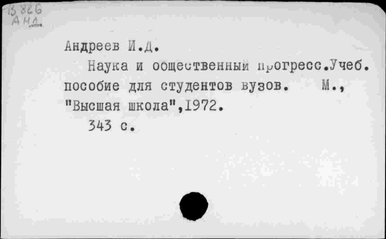 ﻿Андреев И.Д.
Наука и общественный прогресс.Учеб, пособие для студентов вузов. М., "Высшая школа",1972.
543 с.